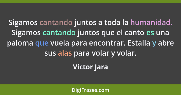 Sigamos cantando juntos a toda la humanidad. Sigamos cantando juntos que el canto es una paloma que vuela para encontrar. Estalla y abre... - Víctor Jara