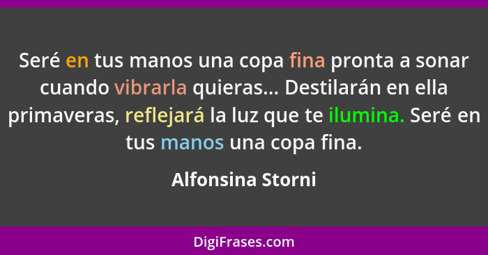 Seré en tus manos una copa fina pronta a sonar cuando vibrarla quieras... Destilarán en ella primaveras, reflejará la luz que te il... - Alfonsina Storni