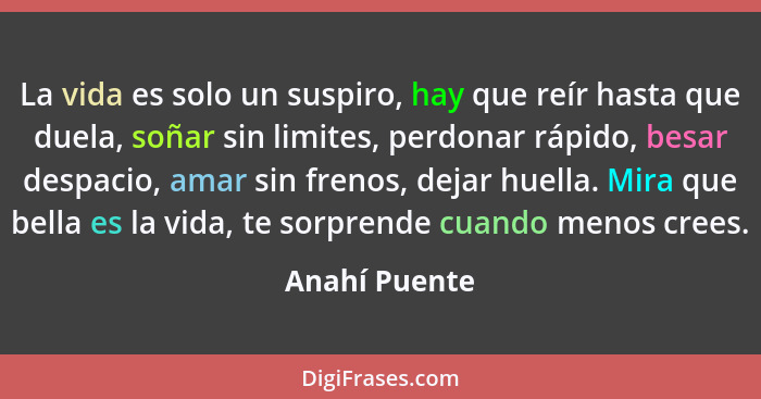 La vida es solo un suspiro, hay que reír hasta que duela, soñar sin limites, perdonar rápido, besar despacio, amar sin frenos, dejar hu... - Anahí Puente