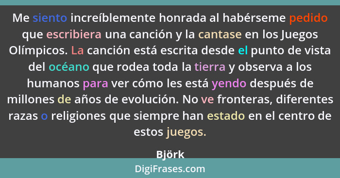 Me siento increíblemente honrada al habérseme pedido que escribiera una canción y la cantase en los Juegos Olímpicos. La canción está escrita... - Björk