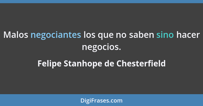 Malos negociantes los que no saben sino hacer negocios.... - Felipe Stanhope de Chesterfield