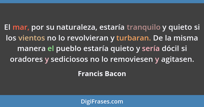 El mar, por su naturaleza, estaría tranquilo y quieto si los vientos no lo revolvieran y turbaran. De la misma manera el pueblo estarí... - Francis Bacon