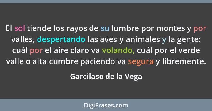 El sol tiende los rayos de su lumbre por montes y por valles, despertando las aves y animales y la gente: cuál por el aire clar... - Garcilaso de la Vega