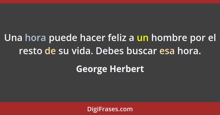 Una hora puede hacer feliz a un hombre por el resto de su vida. Debes buscar esa hora.... - George Herbert