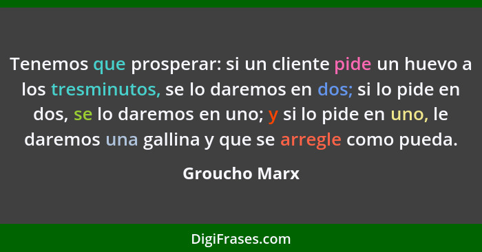 Tenemos que prosperar: si un cliente pide un huevo a los tresminutos, se lo daremos en dos; si lo pide en dos, se lo daremos en uno; y... - Groucho Marx