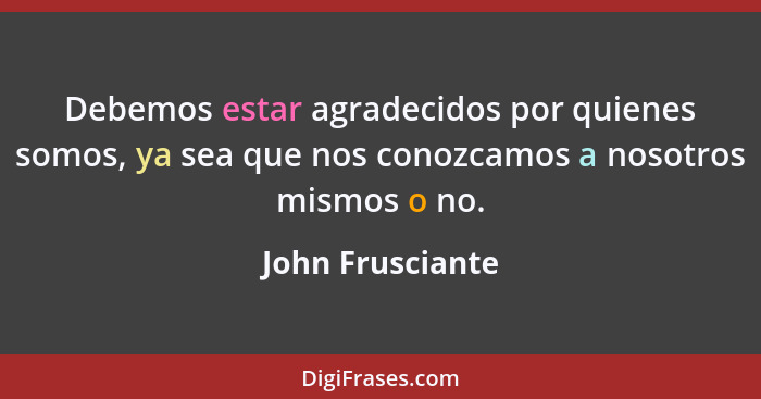 Debemos estar agradecidos por quienes somos, ya sea que nos conozcamos a nosotros mismos o no.... - John Frusciante