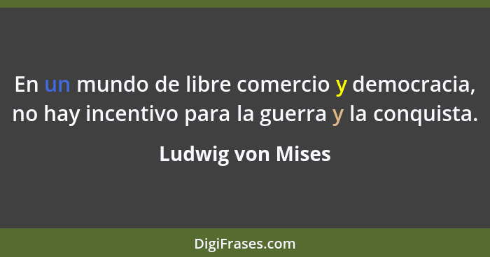 En un mundo de libre comercio y democracia, no hay incentivo para la guerra y la conquista.... - Ludwig von Mises
