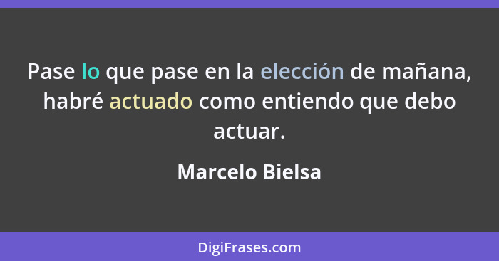 Pase lo que pase en la elección de mañana, habré actuado como entiendo que debo actuar.... - Marcelo Bielsa