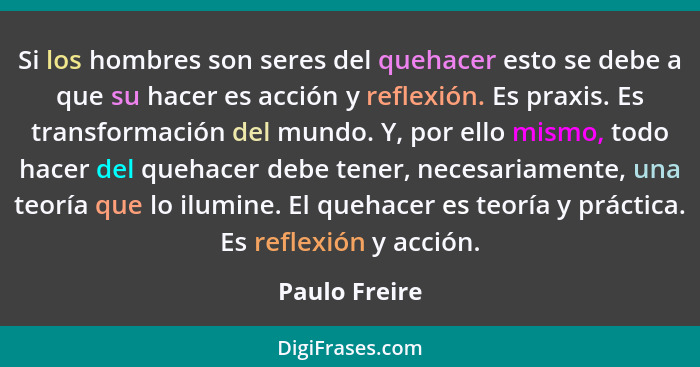 Si los hombres son seres del quehacer esto se debe a que su hacer es acción y reflexión. Es praxis. Es transformación del mundo. Y, por... - Paulo Freire