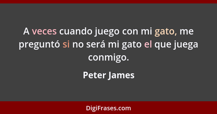 A veces cuando juego con mi gato, me preguntó si no será mi gato el que juega conmigo.... - Peter James