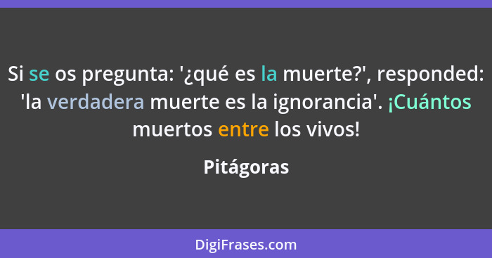 Si se os pregunta: '¿qué es la muerte?', responded: 'la verdadera muerte es la ignorancia'. ¡Cuántos muertos entre los vivos!... - Pitágoras