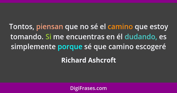 Tontos, piensan que no sé el camino que estoy tomando. Si me encuentras en él dudando, es simplemente porque sé que camino escogeré... - Richard Ashcroft