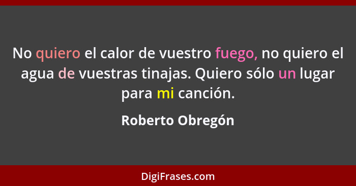 No quiero el calor de vuestro fuego, no quiero el agua de vuestras tinajas. Quiero sólo un lugar para mi canción.... - Roberto Obregón