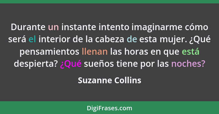 Durante un instante intento imaginarme cómo será el interior de la cabeza de esta mujer. ¿Qué pensamientos llenan las horas en que e... - Suzanne Collins