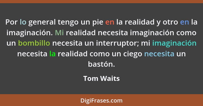 Por lo general tengo un pie en la realidad y otro en la imaginación. Mi realidad necesita imaginación como un bombillo necesita un interru... - Tom Waits