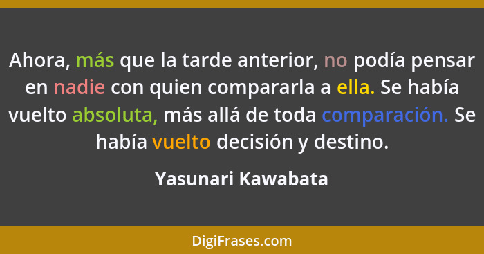 Ahora, más que la tarde anterior, no podía pensar en nadie con quien compararla a ella. Se había vuelto absoluta, más allá de toda... - Yasunari Kawabata