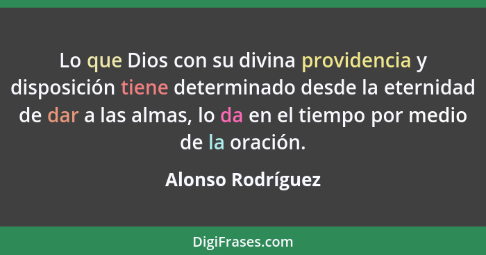 Lo que Dios con su divina providencia y disposición tiene determinado desde la eternidad de dar a las almas, lo da en el tiempo por... - Alonso Rodríguez