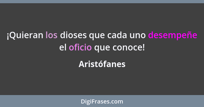 ¡Quieran los dioses que cada uno desempeñe el oficio que conoce!... - Aristófanes