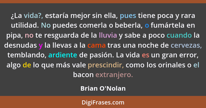 ¿La vida?, estaría mejor sin ella, pues tiene poca y rara utilidad. No puedes comerla o beberla, o fumártela en pipa, no te resgua... - Brian O'Nolan