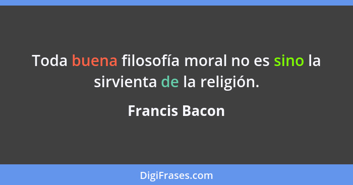 Toda buena filosofía moral no es sino la sirvienta de la religión.... - Francis Bacon