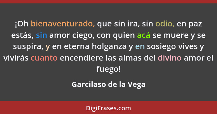 ¡Oh bienaventurado, que sin ira, sin odio, en paz estás, sin amor ciego, con quien acá se muere y se suspira, y en eterna holga... - Garcilaso de la Vega