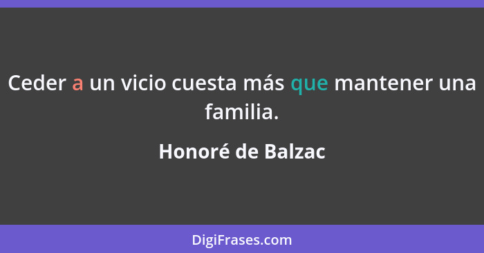 Ceder a un vicio cuesta más que mantener una familia.... - Honoré de Balzac