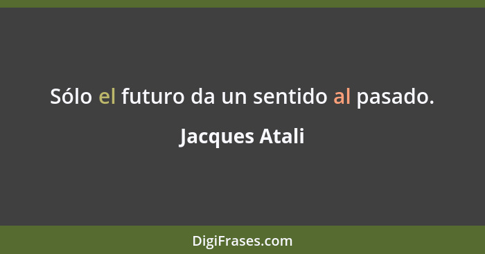 Sólo el futuro da un sentido al pasado.... - Jacques Atali