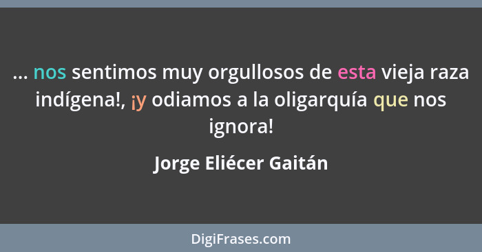 ... nos sentimos muy orgullosos de esta vieja raza indígena!, ¡y odiamos a la oligarquía que nos ignora!... - Jorge Eliécer Gaitán