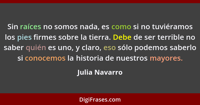 Sin raíces no somos nada, es como si no tuviéramos los pies firmes sobre la tierra. Debe de ser terrible no saber quién es uno, y clar... - Julia Navarro