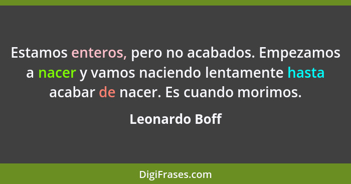 Estamos enteros, pero no acabados. Empezamos a nacer y vamos naciendo lentamente hasta acabar de nacer. Es cuando morimos.... - Leonardo Boff