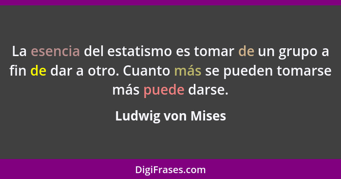 La esencia del estatismo es tomar de un grupo a fin de dar a otro. Cuanto más se pueden tomarse más puede darse.... - Ludwig von Mises