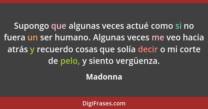 Supongo que algunas veces actué como si no fuera un ser humano. Algunas veces me veo hacia atrás y recuerdo cosas que solía decir o mi corte... - Madonna