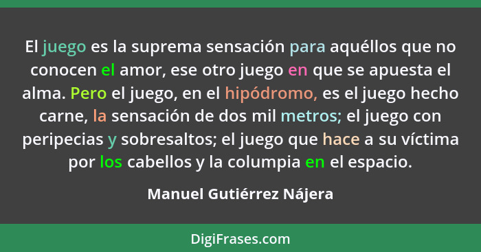 El juego es la suprema sensación para aquéllos que no conocen el amor, ese otro juego en que se apuesta el alma. Pero el jue... - Manuel Gutiérrez Nájera