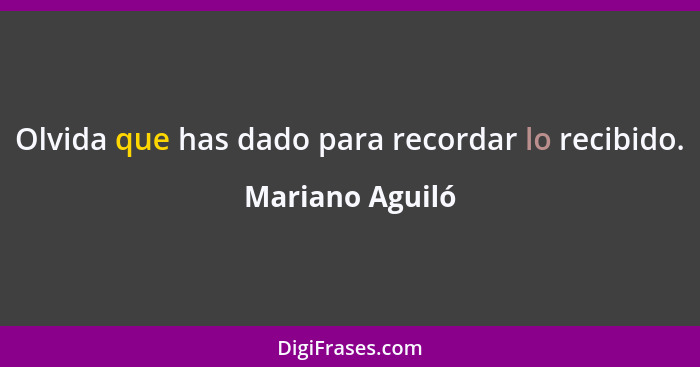 Olvida que has dado para recordar lo recibido.... - Mariano Aguiló