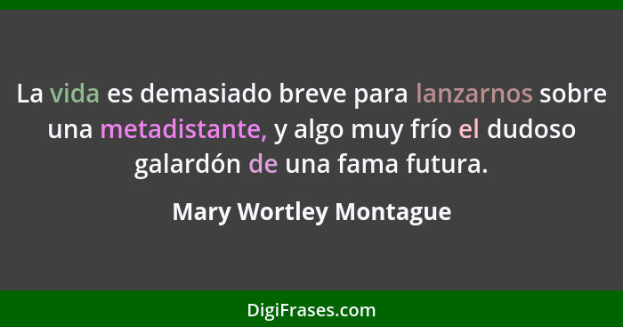 La vida es demasiado breve para lanzarnos sobre una metadistante, y algo muy frío el dudoso galardón de una fama futura.... - Mary Wortley Montague