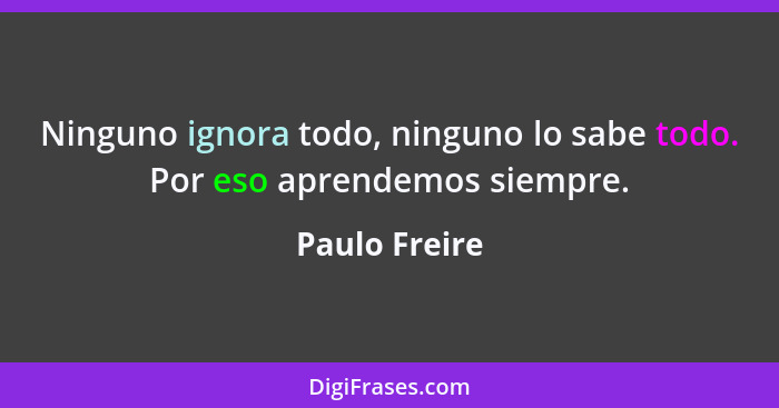 Ninguno ignora todo, ninguno lo sabe todo. Por eso aprendemos siempre.... - Paulo Freire