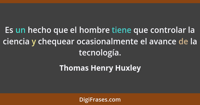 Es un hecho que el hombre tiene que controlar la ciencia y chequear ocasionalmente el avance de la tecnología.... - Thomas Henry Huxley