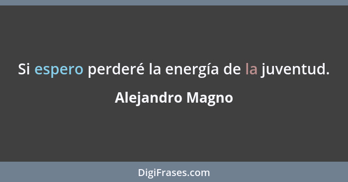 Si espero perderé la energía de la juventud.... - Alejandro Magno