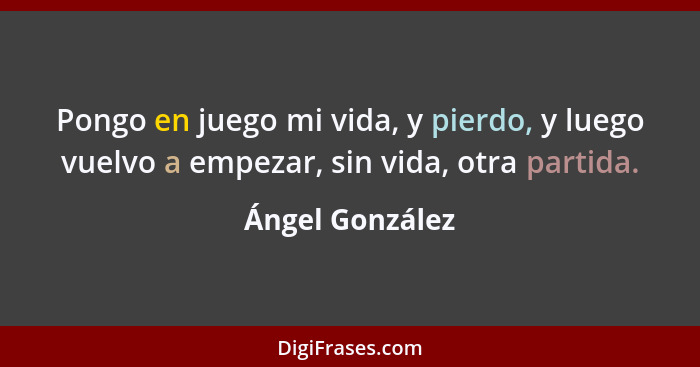 Pongo en juego mi vida, y pierdo, y luego vuelvo a empezar, sin vida, otra partida.... - Ángel González