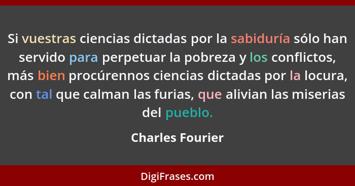 Si vuestras ciencias dictadas por la sabiduría sólo han servido para perpetuar la pobreza y los conflictos, más bien procúrennos cie... - Charles Fourier