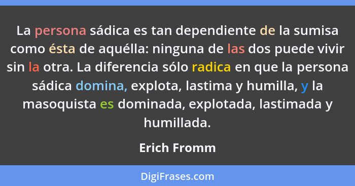 La persona sádica es tan dependiente de la sumisa como ésta de aquélla: ninguna de las dos puede vivir sin la otra. La diferencia sólo r... - Erich Fromm