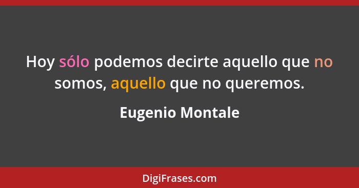 Hoy sólo podemos decirte aquello que no somos, aquello que no queremos.... - Eugenio Montale