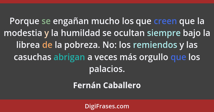 Porque se engañan mucho los que creen que la modestia y la humildad se ocultan siempre bajo la librea de la pobreza. No: los remien... - Fernán Caballero