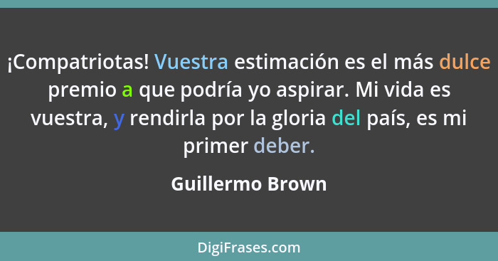 ¡Compatriotas! Vuestra estimación es el más dulce premio a que podría yo aspirar. Mi vida es vuestra, y rendirla por la gloria del p... - Guillermo Brown