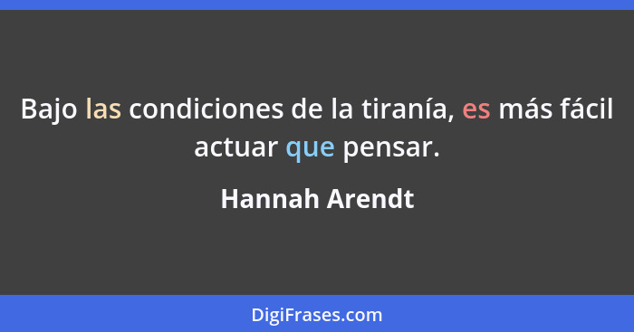 Bajo las condiciones de la tiranía, es más fácil actuar que pensar.... - Hannah Arendt