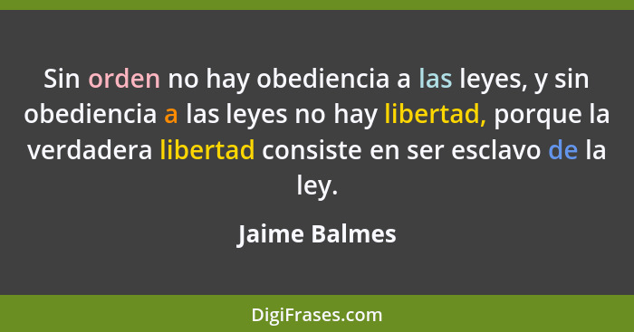 Sin orden no hay obediencia a las leyes, y sin obediencia a las leyes no hay libertad, porque la verdadera libertad consiste en ser esc... - Jaime Balmes