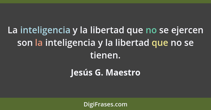 La inteligencia y la libertad que no se ejercen son la inteligencia y la libertad que no se tienen.... - Jesús G. Maestro