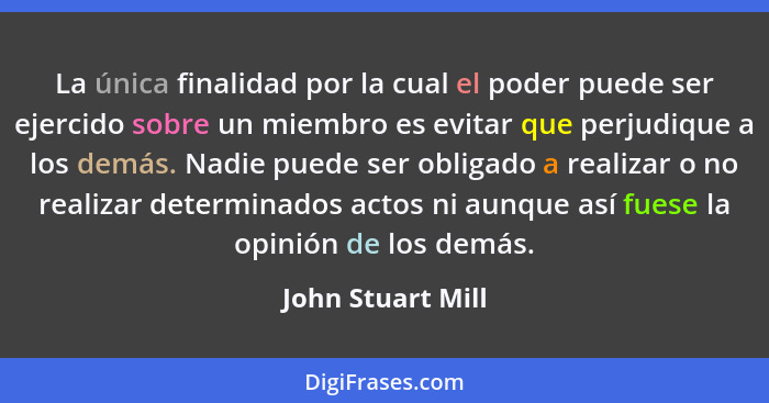 La única finalidad por la cual el poder puede ser ejercido sobre un miembro es evitar que perjudique a los demás. Nadie puede ser o... - John Stuart Mill