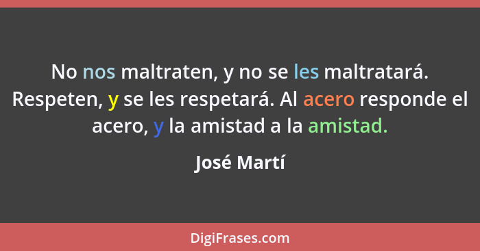 No nos maltraten, y no se les maltratará. Respeten, y se les respetará. Al acero responde el acero, y la amistad a la amistad.... - José Martí