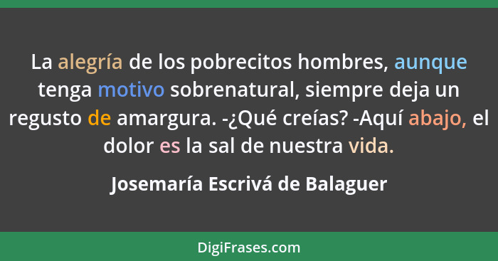 La alegría de los pobrecitos hombres, aunque tenga motivo sobrenatural, siempre deja un regusto de amargura. -¿Qué cre... - Josemaría Escrivá de Balaguer